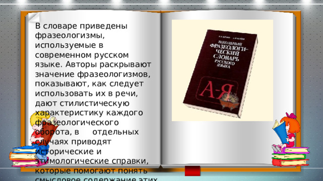 В словаре приведены фразеологизмы, используемые в современном русском языке. Авторы раскрывают значение фразеологизмов, показывают, как следует использовать их в речи, дают стилистическую характеристику каждого фразеологического оборота, в отдельных случаях приводят исторические и этимологические справки, которые помогают понять смысловое содержание этих единиц языка. 