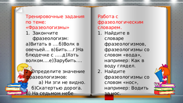 Работа с фразеологическим словарем. Тренировочные задания по теме: «Фразеологизмы» Закончите фразеологизм: Найдите в словаре фразеологизмов, фразеологизмы со словом «вода», например: Как в воду глядел. Найдите фразеологизмы со словом «нос», например: Водить за нос. а)Витать в ….б)Волк в овечьей… в)Бить….г)На блюдечке с …..д)Хоть волком….е)Зарубить…. 2. Определите значение фразеологизмов:  а) Ни зги не видно. б)Скатертью дорога. В) На седьмом небе 