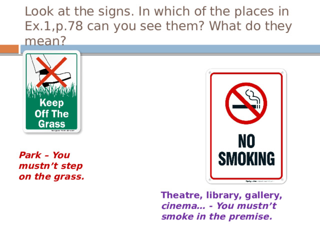 Look at the signs. In which of the places in Ex.1,p.78 can you see them? What do they mean? Park – You mustn’t step on the grass. Well, let’s train more about warnings. Look at the signs. In which of the places in Ex.1,p.78 can you see them? What do they mean? На доске записаны слова, которые ученики могут использовать во время описания знаков: premise, animals, object. Theatre, library, gallery, cinema… - You mustn’t smoke in the premise.  