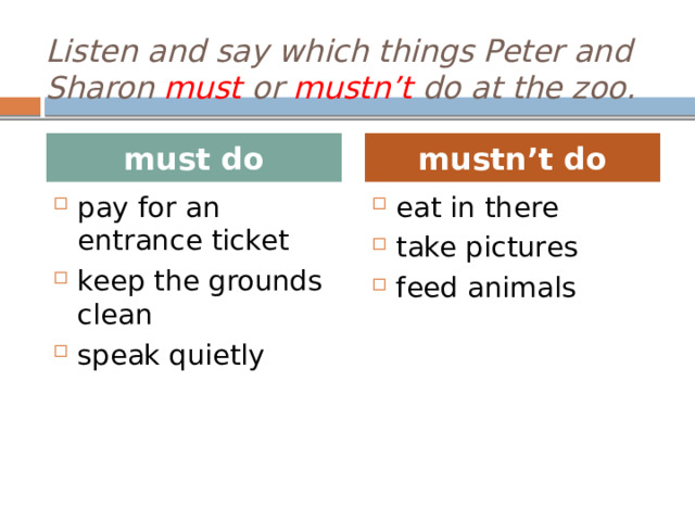 Listen and say which things Peter and Sharon must or mustn’t do at the zoo. must do mustn’t do pay for an entrance ticket keep the grounds clean speak quietly eat in there take pictures feed animals T: We’ve got today a task for listening. In your books Ex.6, p.79. Ученики переводят предложения перед началом прослушивания. T: Let’s listen to the audio. Ученики прослушивают и помечают предложения. T: Help me please to fill the table . Ученики говорят свои ответы из прослушанного диалога и сверяются  