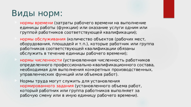 Виды норм: нормы времени (затраты рабочего времени на выполнение единицы работы (функции) или оказание услуги одним или группой работников соответствующей квалификации); нормы обслуживания (количество объектов (рабочих мест, оборудования, площадей и т.п.), которые работник или группа работников соответствующей квалификации обязаны обслужить в течение единицы рабочего времени); нормы численности (установленная численность работников определенного профессионально-квалификационного состава, необходимая для выполнения конкретных производственных, управленческих функций или объемов работ). Нормы труда могут служить для установления нормированного задания (установленного объема работ, который работник или группа работников выполняет за рабочую смену или в иную единицу рабочего времени). 