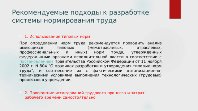 Рекомендуемые подходы к разработке системы нормирования труда      1. Использование типовых норм При определении норм труда рекомендуется проводить анализ имеющихся типовых (межотраслевых, отраслевых, профессиональных и иных) норм труда, утвержденных федеральными органами исполнительной власти в соответствии с постановлением Правительства Российской Федерации от 11 ноября 2002 г. N 804 