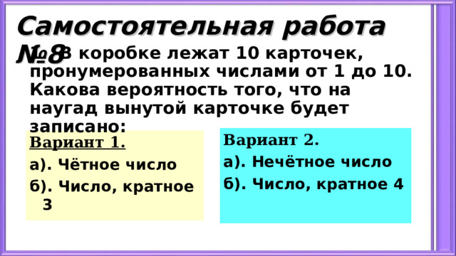 Самостоятельная работа №8 1. В коробке лежат 10 карточек, пронумерованных числами от 1 до 10. Какова вероятность того, что на наугад вынутой карточке будет записано: Вариант 2. а). Нечётное число б). Число, кратное 4 Вариант 1. а). Чётное число б). Число, кратное 3 