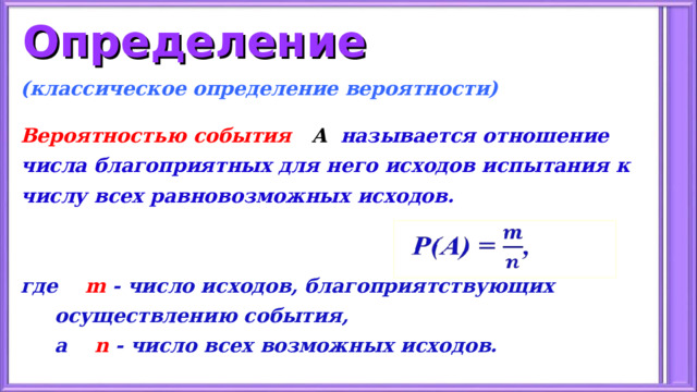 Определение (классическое определение вероятности)  Вероятностью события А   называется отношение числа благоприятных для него исходов испытания к числу всех равновозможных исходов.   где  m - число исходов, благоприятствующих  осуществлению события,  а  n - число всех возможных исходов.   