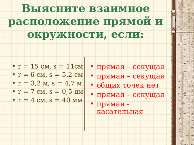 Выясните взаимное расположение прямой и окружности, если: прямая – секущая прямая – секущая общих точек нет прямая – секущая прямая - касательная r = 15 см, s = 11 см r = 6 см, s = 5 ,2 см r = 3,2 м, s = 4 ,7 м r = 7 см, s = 0,5 дм r = 4 см, s = 4 0 мм  