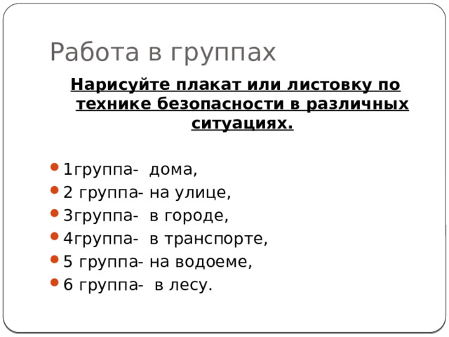 Работа в группах Нарисуйте плакат или листовку по технике безопасности в различных ситуациях. 1группа- дома, 2 группа- на улице, 3группа- в городе, 4группа- в транспорте, 5 группа- на водоеме, 6 группа- в лесу. 