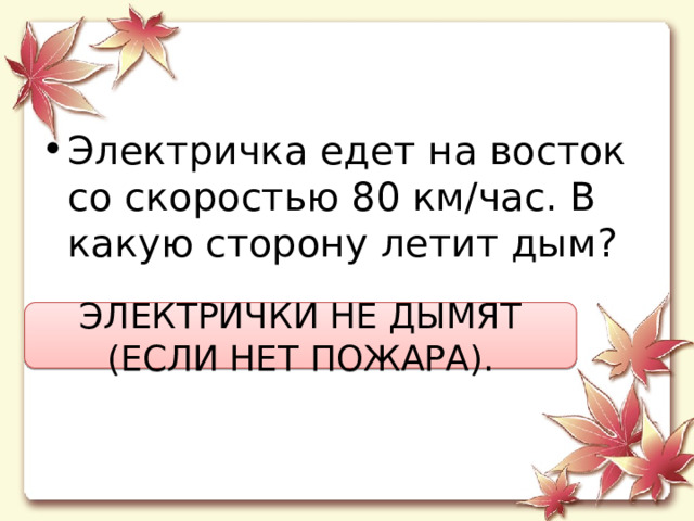 Электричка едет на восток со скоростью 80 км/час. В какую сторону летит дым? ЭЛЕКТРИЧКИ НЕ ДЫМЯТ (ЕСЛИ НЕТ ПОЖАРА). 