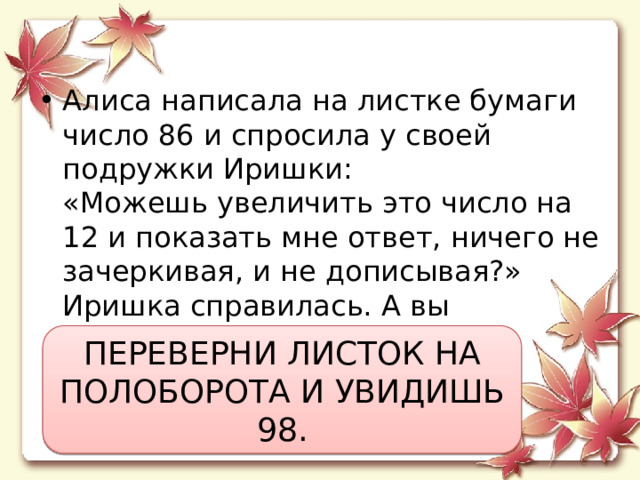 Алиса написала на листке бумаги число 86 и спросила у своей подружки Иришки:  «Можешь увеличить это число на 12 и показать мне ответ, ничего не зачеркивая, и не дописывая?»  Иришка справилась. А вы сможете? ПЕРЕВЕРНИ ЛИСТОК НА ПОЛОБОРОТА И УВИДИШЬ 98. 
