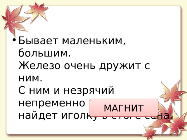 Бывает маленьким, большим.  Железо очень дружит с ним.  С ним и незрячий непременно  найдет иголку в стоге сена . МАГНИТ 