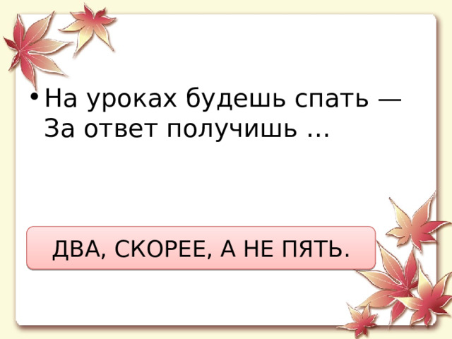 На уроках будешь спать —  За ответ получишь … ДВА, СКОРЕЕ, А НЕ ПЯТЬ. 