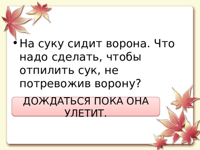 Hа суку сидит ворона. Что надо сделать, чтобы отпилить сук, не потревожив ворону? ДОЖДАТЬСЯ ПОКА ОНА УЛЕТИТ. 