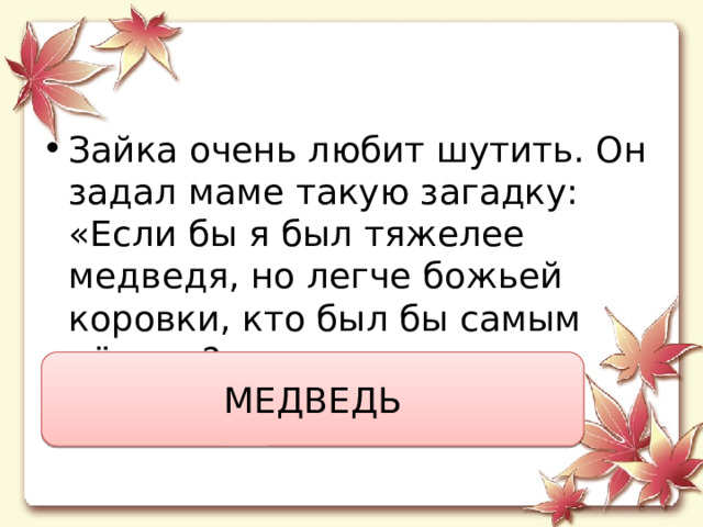 Зайка очень любит шутить. Он задал маме такую загадку:  «Если бы я был тяжелее медведя, но легче божьей коровки, кто был бы самым лёгким?» МЕДВЕДЬ 