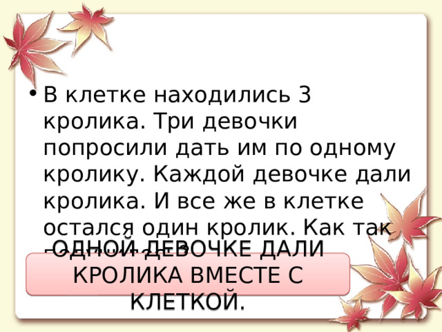 В клетке находились 3 кролика. Три девочки попросили дать им по одному кролику. Каждой девочке дали кролика. И все же в клетке остался один кролик. Как так получилось? ОДНОЙ ДЕВОЧКЕ ДАЛИ КРОЛИКА ВМЕСТЕ С КЛЕТКОЙ. 