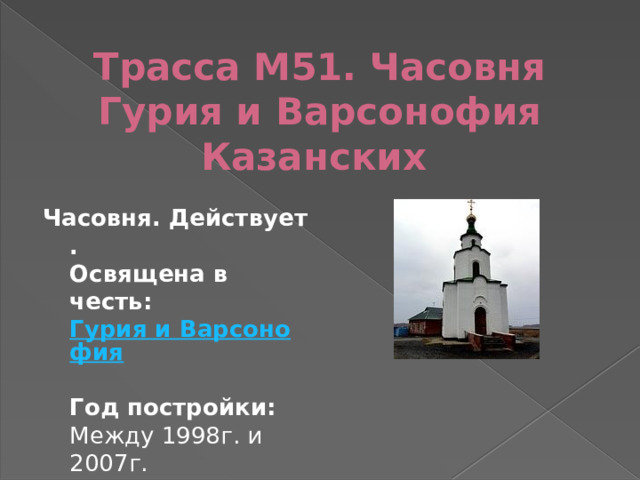 Трасса М51. Часовня Гурия и Варсонофия Казанских   Часовня. Действует.     Освящена в честь:  Гурия и Варсонофия   Год постройки: Между 1998г. и 2007г. 
