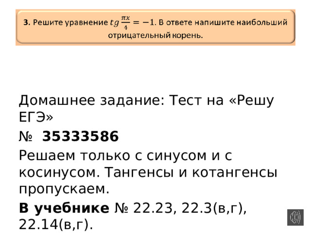   3.  Решите уравнение  В ответе напишите наибольший отрицательный корень.     Домашнее задание: Тест на «Решу ЕГЭ» № 35333586  Решаем только с синусом и с косинусом. Тангенсы и котангенсы пропускаем. В учебнике № 22.23, 22.3(в,г), 22.14(в,г). 