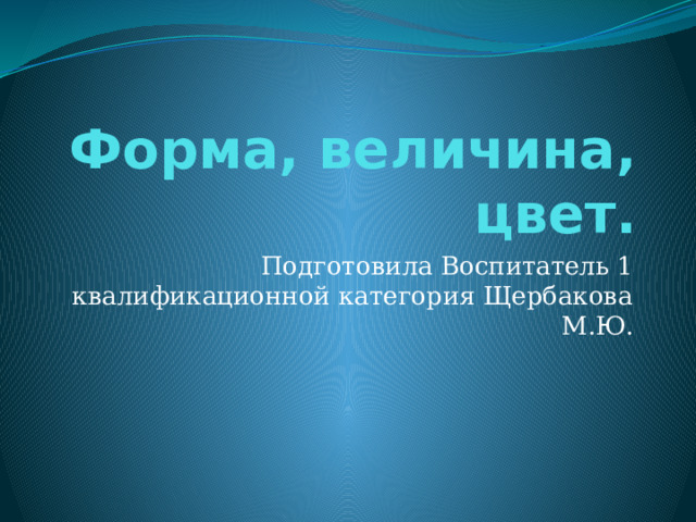 Форма, величина, цвет. Подготовила Воспитатель 1 квалификационной категория Щербакова М.Ю. 