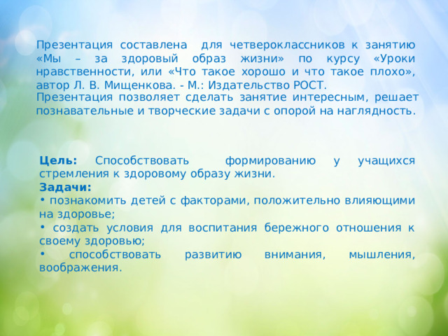 Презентация составлена для четвероклассников к занятию «Мы – за здоровый образ жизни» по курсу «Уроки нравственности, или «Что такое хорошо и что такое плохо», автор Л. В. Мищенкова. - М.: Издательство РОСТ. Презентация позволяет сделать занятие интересным, решает познавательные и творческие задачи с опорой на наглядность. Цель: Способствовать формированию у учащихся стремления к здоровому образу жизни. Задачи:  познакомить детей с факторами, положительно влияющими на здоровье;  создать условия для воспитания бережного отношения к своему здоровью;  способствовать развитию внимания, мышления, воображения. 