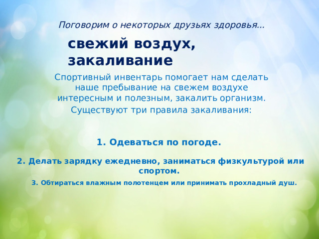 Поговорим о некоторых друзьях здоровья... свежий воздух, закаливание Спортивный инвентарь помогает нам сделать наше пребывание на свежем воздухе интересным и полезным, закалить организм. Существуют три правила закаливания: 1. Одеваться по погоде. 2. Делать зарядку ежедневно, заниматься физкультурой или спортом. 3. Обтираться влажным полотенцем или принимать прохладный душ. 