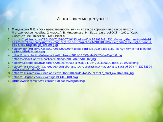 Используемые ресурсы: Мищенкова Л. В. Уроки нравственности, или «Что такое хорошо и что такое плохо». Методическое пособие. 2 класс./Л. В. Мищенкова. М.: ИздательствоРОСТ. – 190с. (Курс «Воспитание нравственных качеств» hhttps://i.pinimg.com/736x/00/72/64/00726443ce8ae4fdfc362935d3d731b0--party-themes-for-kids-ideas-for-birthday-party.jpgttps://png.pngtree.com/png-clipart/20190120/ourlarge/pngtree-night-moon-sleep-sleep-png-image_496105.jpg https://i.pinimg.com/736x/00/72/64/00726443ce8ae4fdfc362935d3d731b0--party-themes-for-kids-ideas-for-birthday-party.jpg https://prezentacii.info/wp-content/uploads/2015/11/QQvnbjZZ62zQmCgK/10.jpg https://velosvit.net/wp-content/uploads/2019/04/1501002.jpg https://s.poembook.ru/theme/67/0a/e6/409661c45832479c429f1b89a024b7e379592dcf.png https://hansapostcdn.azureedge.net/globalassets/productassets/images/laste-suusad-90-cm-2205210.jpg?preset=ProductView https://ds04.infourok.ru/uploads/ex/036d/0005f6dc-44ea50c1/hello_html_m71041ab4.jpg https://65kgspb.caduk.ru/images/14419408.png https://www.como.fi/wp-content/uploads/weights.png 