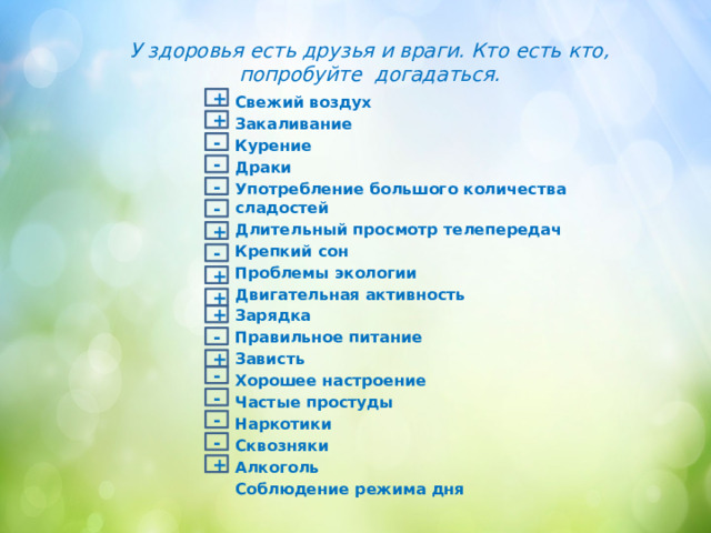У здоровья есть друзья и враги. Кто есть кто, попробуйте догадаться. + Свежий воздух Закаливание Курение Драки Употребление большого количества сладостей Длительный просмотр телепередач Крепкий сон Проблемы экологии Двигательная активность Зарядка Правильное питание Зависть Хорошее настроение Частые простуды Наркотики Сквозняки Алкоголь Соблюдение режима дня + - - - - + - + + + - + - - - - + 