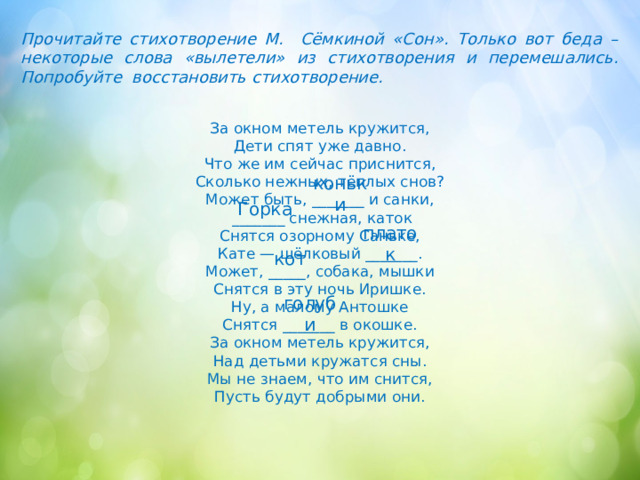 Прочитайте стихотворение М. Сёмкиной «Сон». Только вот беда – некоторые слова «вылетели» из стихотворения и перемешались. Попробуйте восстановить стихотворение. За окном метель кружится,  Дети спят уже давно.  Что же им сейчас приснится,  Сколько нежных, тёплых снов?  Может быть, _______ и санки,  _______ снежная, каток  Снятся озорному Саньке,  Кате — шёлковый _______.  Может, _____, собака, мышки  Снятся в эту ночь Иришке.  Ну, а малому Антошке  Снятся _______ в окошке.  За окном метель кружится,  Над детьми кружатся сны.  Мы не знаем, что им снится,  Пусть будут добрыми они. коньки Горка платок кот голуби 
