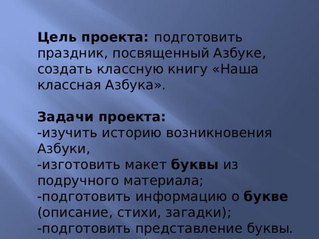 Цель проекта: подготовить праздник, посвященный Азбуке, создать классную книгу «Наша классная Азбука».  Задачи проекта: -изучить историю возникновения Азбуки, -изготовить макет буквы из подручного материала; -подготовить информацию о букве (описание, стихи, загадки); -подготовить представление буквы. 