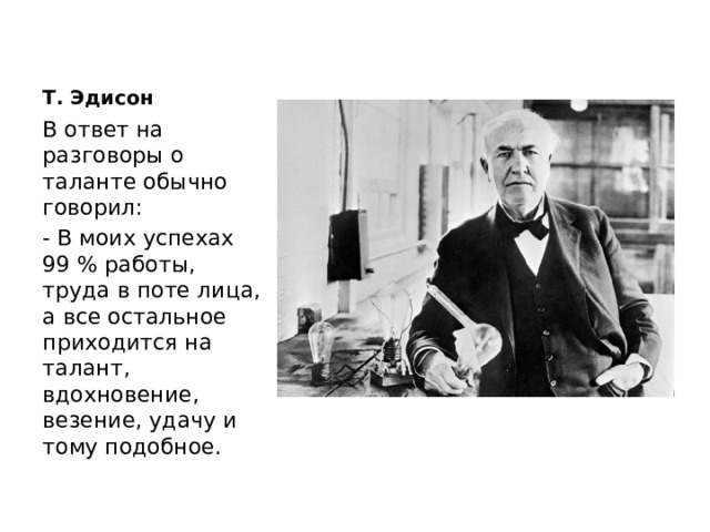 Т. Эдисон В ответ на разговоры о таланте обычно говорил: - В моих успехах 99 % работы, труда в поте лица, а все остальное приходится на талант, вдохновение, везение, удачу и тому подобное. 