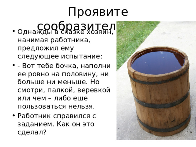 Проявите сообразительность Однажды в сказке хозяин, нанимая работника, предложил ему следующее испытание: - Вот тебе бочка, наполни ее ровно на половину, ни больше ни меньше. Но смотри, палкой, веревкой или чем – либо еще пользоваться нельзя. Работник справился с заданием. Как он это сделал? 