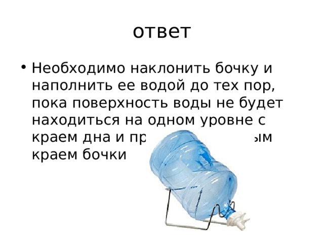 ответ Необходимо наклонить бочку и наполнить ее водой до тех пор, пока поверхность воды не будет находиться на одном уровне с краем дна и противоположным краем бочки 