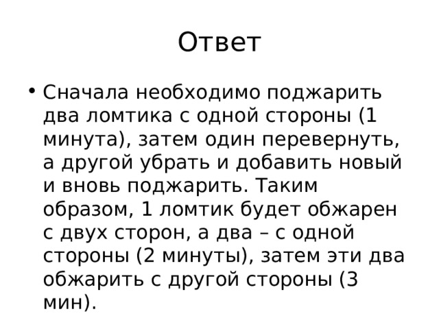 Ответ Сначала необходимо поджарить два ломтика с одной стороны (1 минута), затем один перевернуть, а другой убрать и добавить новый и вновь поджарить. Таким образом, 1 ломтик будет обжарен с двух сторон, а два – с одной стороны (2 минуты), затем эти два обжарить с другой стороны (3 мин). 