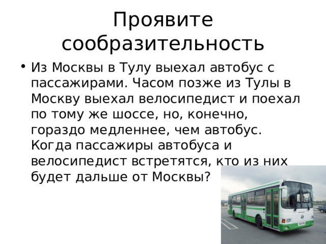 Проявите сообразительность Из Москвы в Тулу выехал автобус с пассажирами. Часом позже из Тулы в Москву выехал велосипедист и поехал по тому же шоссе, но, конечно, гораздо медленнее, чем автобус. Когда пассажиры автобуса и велосипедист встретятся, кто из них будет дальше от Москвы? 