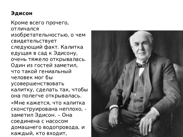 Эдисон Кроме всего прочего, отличался изобретательностью, о чем свидетельствует следующий факт. Калитка едущая в сад к Эдисону, очень тяжело открывалась. Один из гостей заметил, что такой гениальный человек мог бы усовершенствовать калитку, сделать так, чтобы она полегче открывалась. «Мне кажется, что калитка сконструирована неплохо, - заметил Эдисон. – Она соединена с насосом домашнего водопровода, и каждый, кто входит, открывая ее, накачивает 20 литров воды в цистерну». 