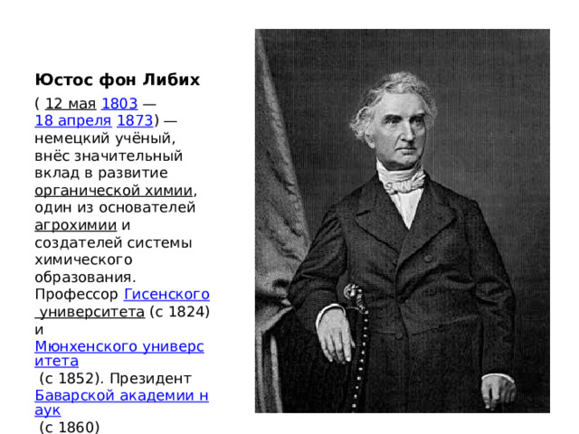 Юстос фон Либих (  12 мая   1803  —  18 апреля   1873 ) — немецкий учёный, внёс значительный вклад в развитие  органической химии , один из основателей  агрохимии  и создателей системы химического образования. Профессор  Гисенского университета  (с 1824) и  Мюнхенского университета  (с 1852). Президент  Баварской академии наук  (с 1860) 