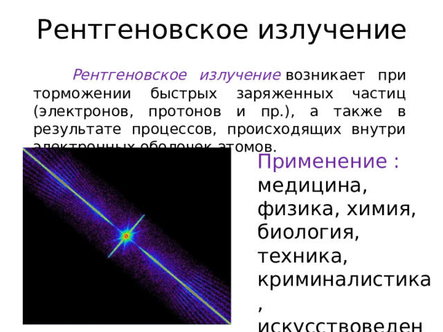 Рентгеновское излучение  Рентгеновское излучение   возникает при торможении быстрых заряженных частиц (электронов, протонов и пр.), а также в результате процессов, происходящих внутри электронных оболочек атомов. Применение : медицина, физика, химия, биология, техника, криминалистика, искусствоведение 