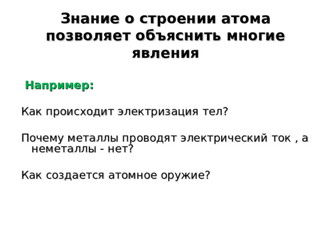 Знание о строении атома позволяет объяснить многие явления   Например: Как происходит электризация тел? Почему металлы проводят электрический ток , а неметаллы - нет? Как создается атомное оружие? 