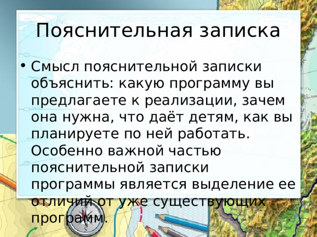 Пояснительная записка Смысл пояснительной записки объяснить: какую программу вы предлагаете к реализации, зачем она нужна, что даёт детям, как вы планируете по ней работать. Особенно важной частью пояснительной записки программы является выделение ее отличий от уже существующих программ. 