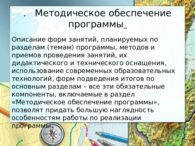 . Методическое обеспечение программы  Описание форм занятий, планируемых по разделам (темам) программы, методов и приемов проведения занятий, их дидактического и технического оснащения, использование современных образовательных технологий, форм подведения итогов по основным разделам – все эти обязательные компоненты, включаемые в раздел «Методическое обеспечение программы», позволят придать большую наглядность особенностям работы по реализации программы. 