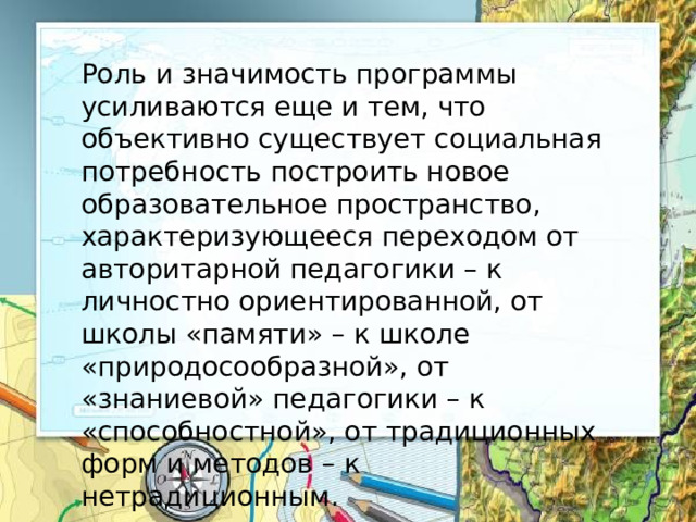 Роль и значимость программы усиливаются еще и тем, что объективно существует социальная потребность построить новое образовательное пространство, характеризующееся переходом от авторитарной педагогики – к личностно ориентированной, от школы «памяти» – к школе «природосообразной», от «знаниевой» педагогики – к «способностной», от традиционных форм и методов – к нетрадиционным. 