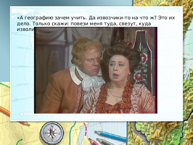 «А географию зачем учить. Да извозчики-то на что ж? Это их дело. Только скажи: повези меня туда, свезут, куда изволишь». 