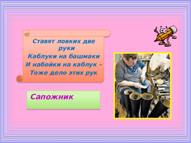 Ставят ловких две руки Каблуки на башмаки И набойки на каблук – Тоже дело этих рук Сапожник 