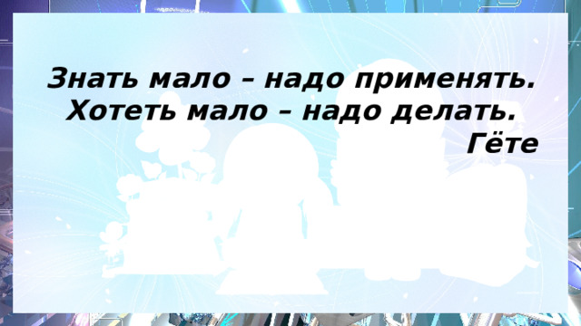 Знать мало – надо применять.  Хотеть мало – надо делать.  Гёте   