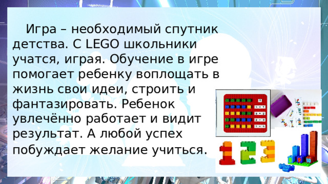  Игра – необходимый спутник детства. С LEGO школьники учатся, играя. Обучение в игре помогает ребенку воплощать в жизнь свои идеи, строить и фантазировать. Ребенок увлечённо работает и видит результат. А любой успех побуждает желание учиться .   