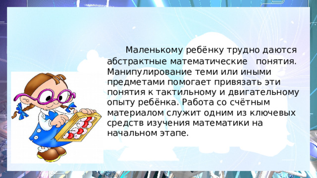    Маленькому ребёнку трудно даются абстрактные математические понятия. Манипулирование теми или иными предметами помогает привязать эти понятия к тактильному и двигательному опыту ребёнка. Работа со счётным материалом служит одним из ключевых средств изучения математики на начальном этапе.    