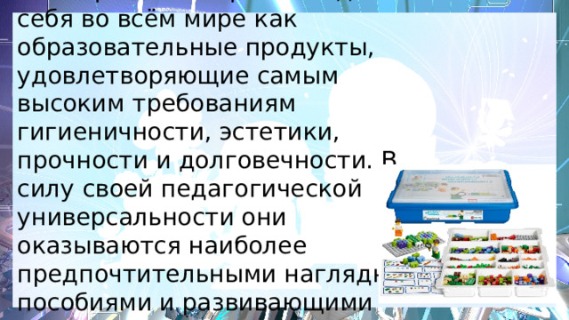  Наборы Лего зарекомендовали себя во всём мире как образовательные продукты, удовлетворяющие самым высоким требованиям гигиеничности, эстетики, прочности и долговечности. В силу своей педагогической универсальности они оказываются наиболее предпочтительными наглядными пособиями и развивающими игрушками. 