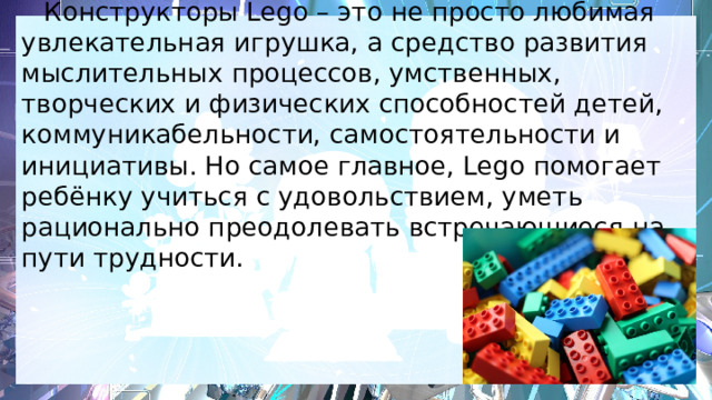  Конструкторы Lego – это не просто любимая увлекательная игрушка, а средство развития мыслительных процессов, умственных, творческих и физических способностей детей, коммуникабельности, самостоятельности и инициативы. Но самое главное, Lego помогает ребёнку учиться с удовольствием, уметь рационально преодолевать встречающиеся на пути трудности. 