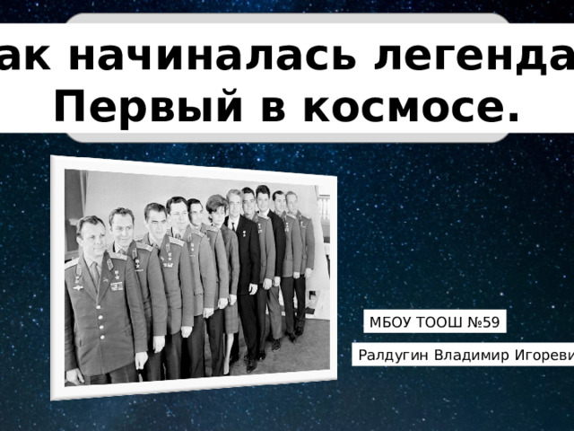 Так начиналась легенда. Первый в космосе. МБОУ ТООШ №59 Ралдугин Владимир Игоревич 