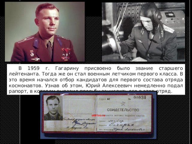  В 1959 г. Гагарину присвоено было звание старшего лейтенанта. Тогда же он стал военным летчиком первого класса. В это время начался отбор кандидатов для первого состава отряда космонавтов. Узнав об этом, Юрий Алексеевич немедленно подал рапорт, в котором выразил просьбу зачислить его в этот отряд. 