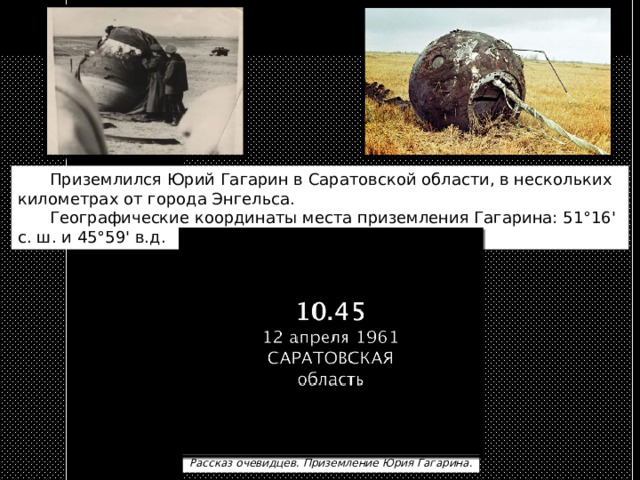 Приземлился Юрий Гагарин в Саратовской области, в нескольких километрах от города Энгельса.   Географические координаты места приземления Гагарина: 51°16' с. ш. и 45°59' в.д. Рассказ очевидцев. Приземление Юрия Гагарина. 