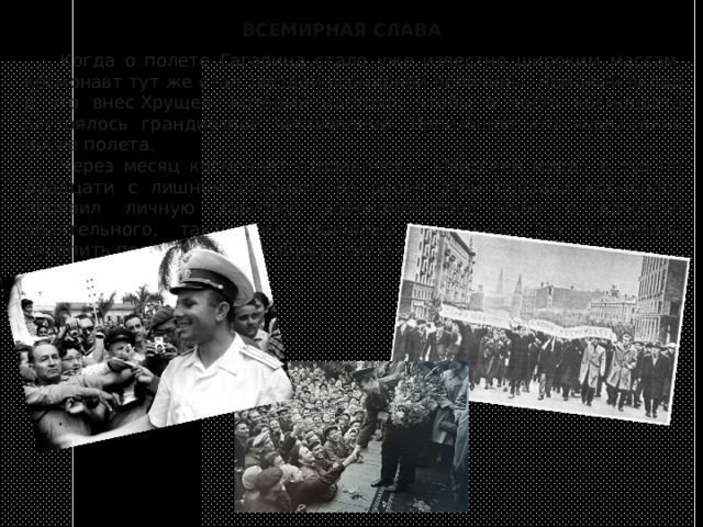 ВСЕМИРНАЯ СЛАВА  Когда о полете Гагарина стало уже известно широким массам, космонавт тут же стал звездой всемирной величины. Немалый вклад в это внес Хрущев, который настоял, чтобы в честь космонавта состоялось грандиозное чествование. Произошло это через день после полета.  Через месяц космонавт отправился с «Миссией мира» в тур по двадцати с лишним странам. Во время этой поездки космонавт проявил личную харизму, зарекомендовав себя в качестве обаятельного, тактичного молодого человека. Это позволило укрепить положительный образ Советского Союза. 