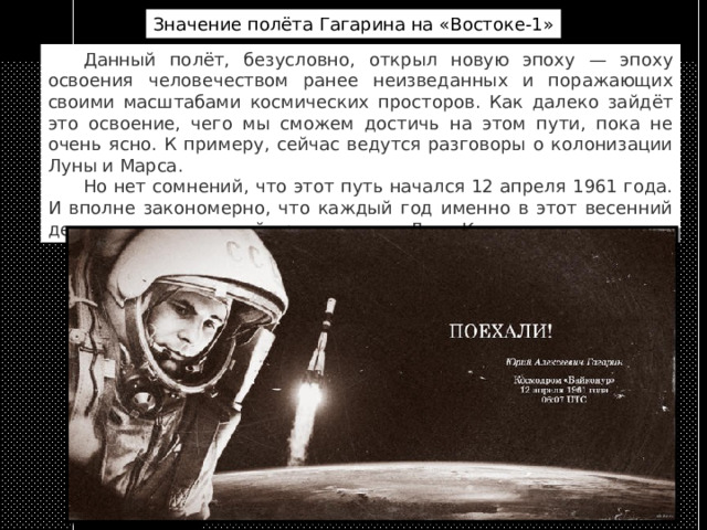 Значение полёта Гагарина на «Востоке-1»  Данный полёт, безусловно, открыл новую эпоху — эпоху освоения человечеством ранее неизведанных и поражающих своими масштабами космических просторов. Как далеко зайдёт это освоение, чего мы сможем достичь на этом пути, пока не очень ясно. К примеру, сейчас ведутся разговоры о колонизации Луны и Марса.  Но нет сомнений, что этот путь начался 12 апреля 1961 года. И вполне закономерно, что каждый год именно в этот весенний день отмечается такой праздник, как День Космонавтики. 